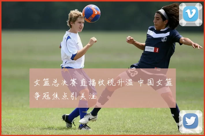 女篮总决赛直播收视升温 中国女篮争冠焦点引关注