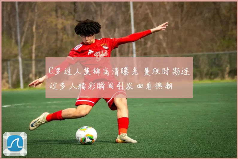 C罗过人集锦高清曝光 曼联时期连过多人精彩瞬间引发回看热潮