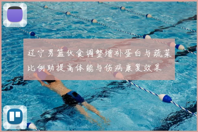 辽宁男篮伙食调整增补蛋白与蔬菜比例助提高体能与伤病康复效果