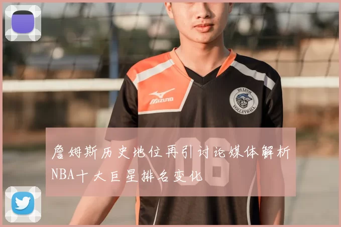 詹姆斯历史地位再引讨论媒体解析NBA十大巨星排名变化