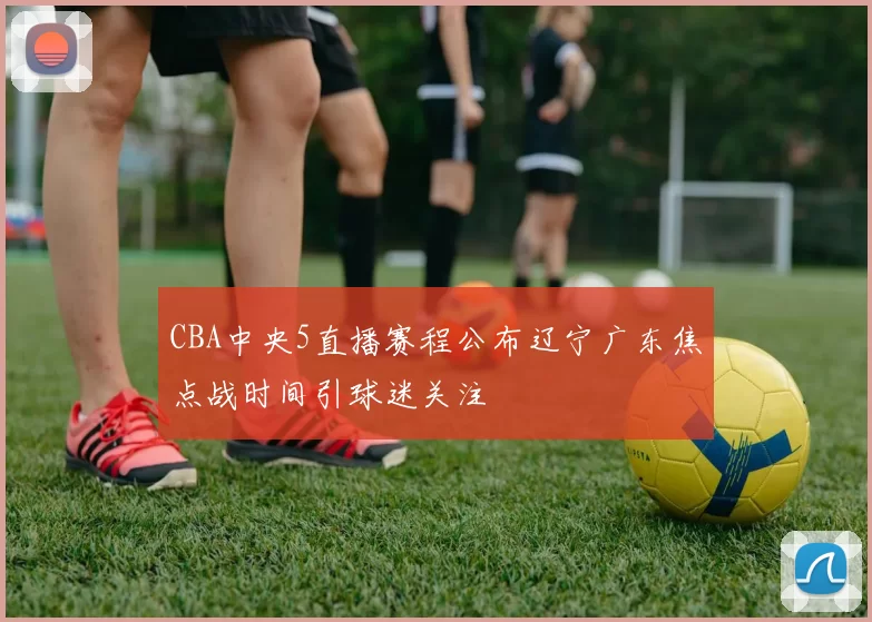 CBA中央5直播赛程公布辽宁广东焦点战时间引球迷关注
