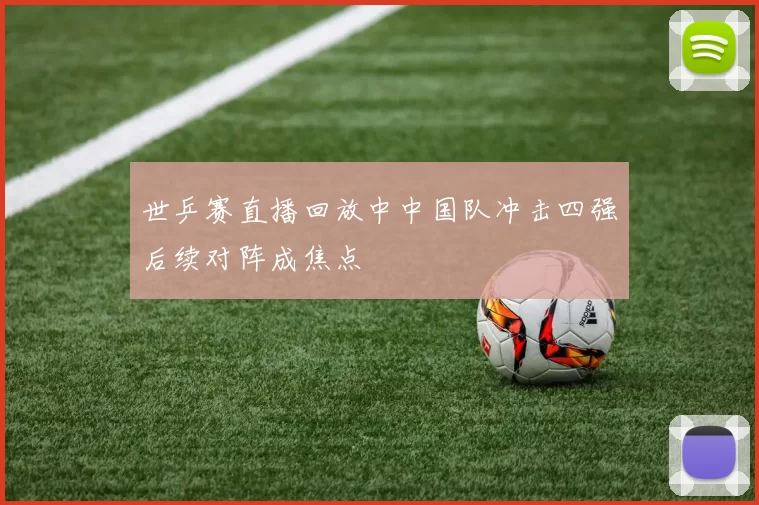 世乒赛直播回放中中国队冲击四强后续对阵成焦点