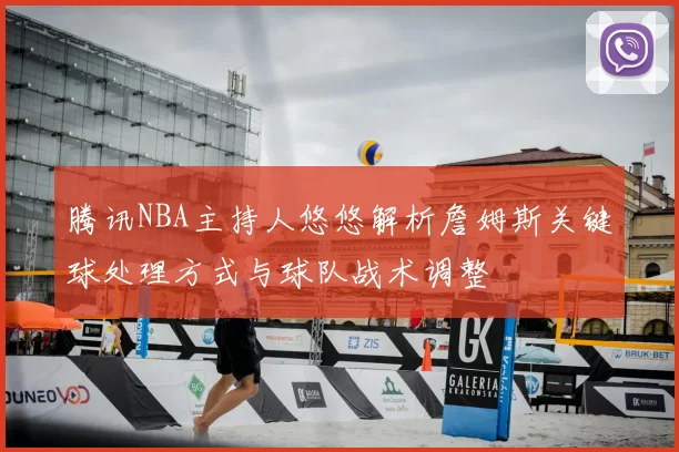 腾讯NBA主持人悠悠解析詹姆斯关键球处理方式与球队战术调整