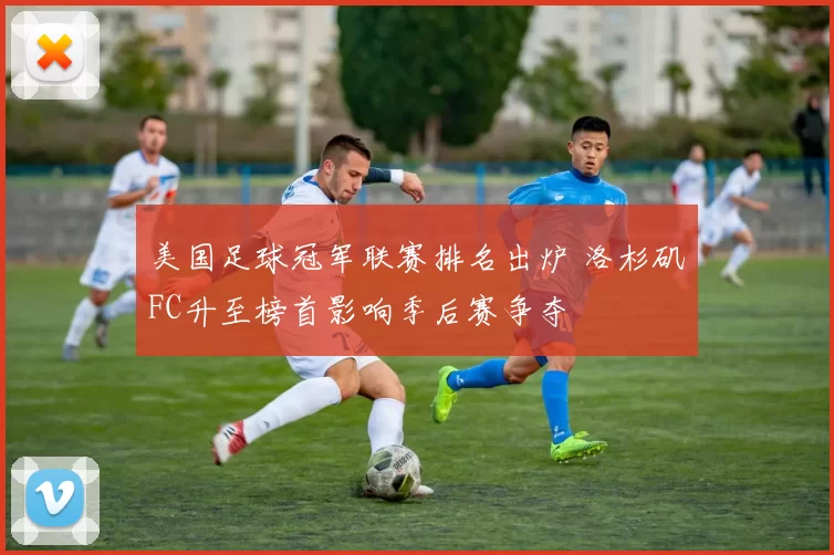 美国足球冠军联赛排名出炉 洛杉矶FC升至榜首影响季后赛争夺