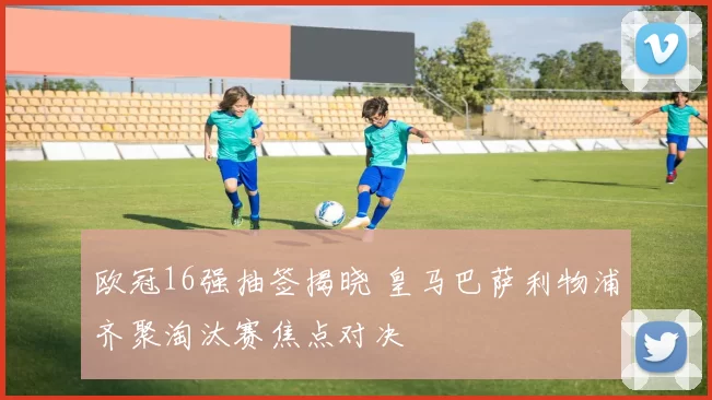 欧冠16强抽签揭晓 皇马巴萨利物浦齐聚淘汰赛焦点对决