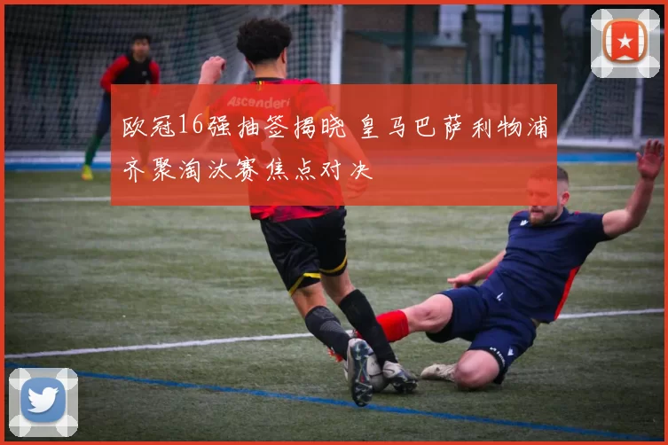 欧冠16强抽签揭晓 皇马巴萨利物浦齐聚淘汰赛焦点对决