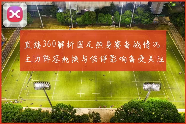 直播360解析国足热身赛备战情况 主力阵容轮换与伤停影响备受关注