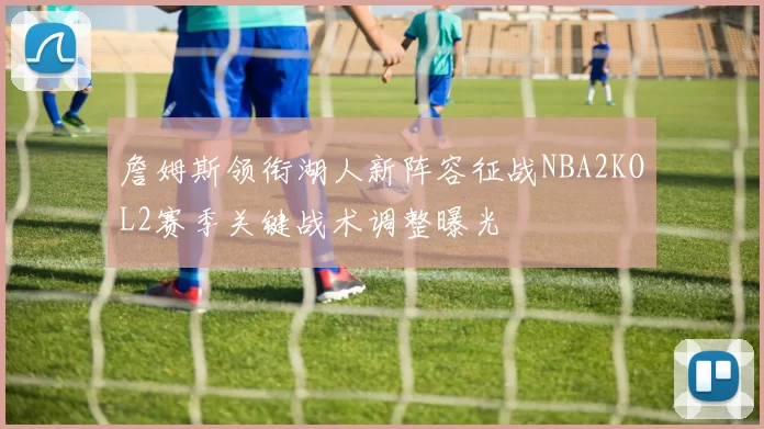 詹姆斯领衔湖人新阵容征战NBA2KOL2赛季关键战术调整曝光