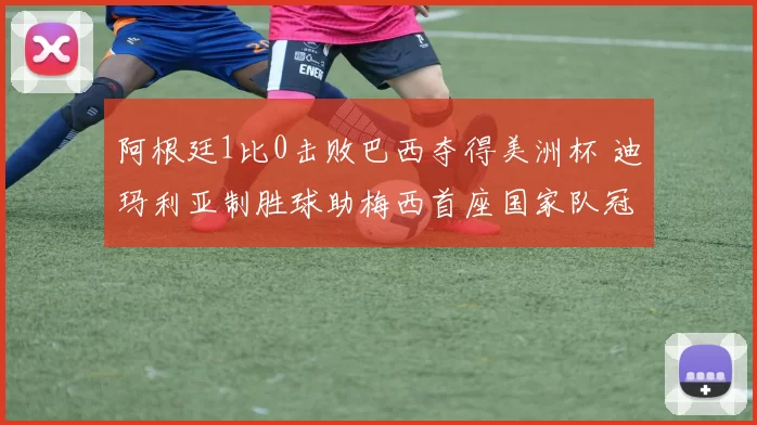 阿根廷1比0击败巴西夺得美洲杯 迪玛利亚制胜球助梅西首座国家队冠军