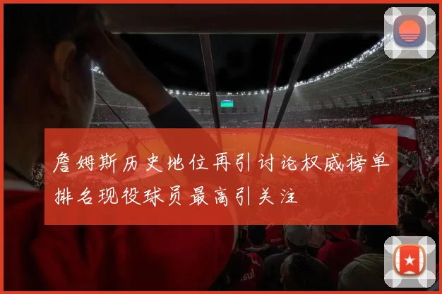 詹姆斯历史地位再引讨论权威榜单排名现役球员最高引关注