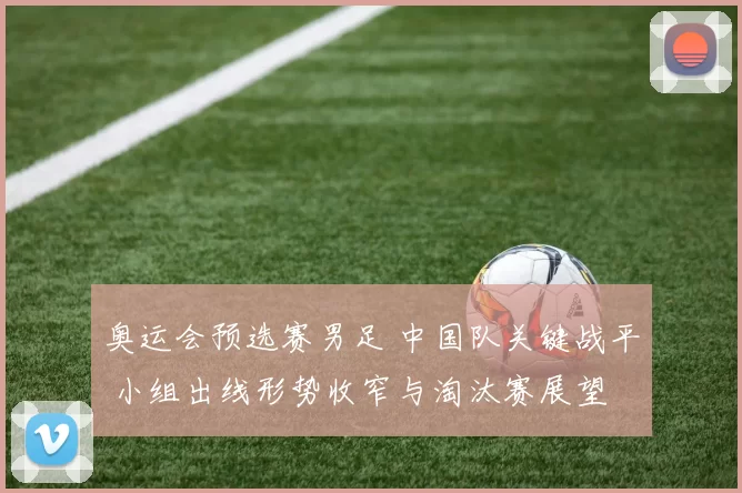奥运会预选赛男足 中国队关键战平 小组出线形势收窄与淘汰赛展望