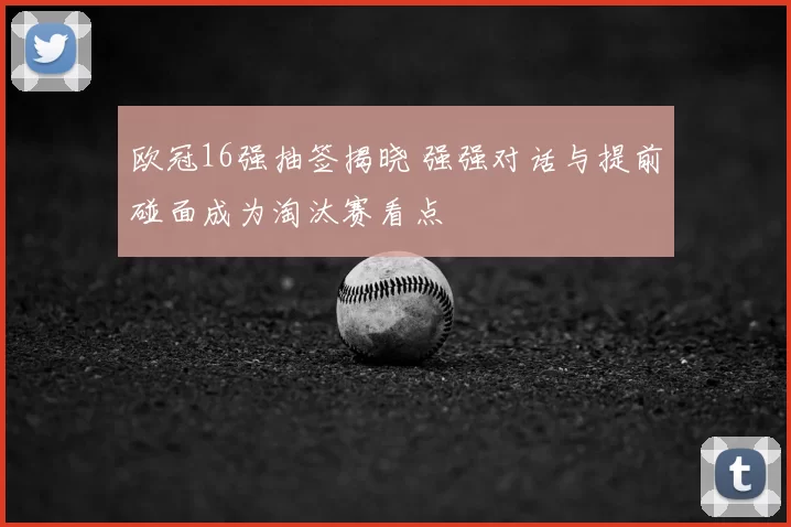 欧冠16强抽签揭晓 强强对话与提前碰面成为淘汰赛看点