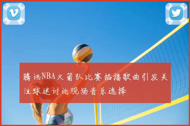 腾讯NBA火箭队比赛插播歌曲引发关注球迷讨论现场音乐选择