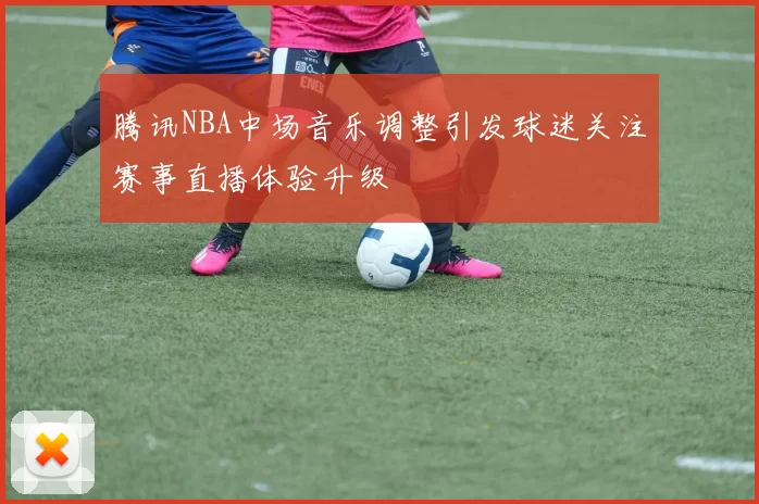 腾讯NBA中场音乐调整引发球迷关注赛事直播体验升级