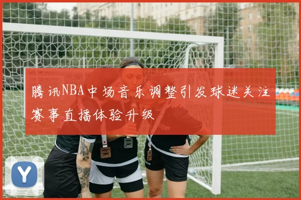 腾讯NBA中场音乐调整引发球迷关注赛事直播体验升级