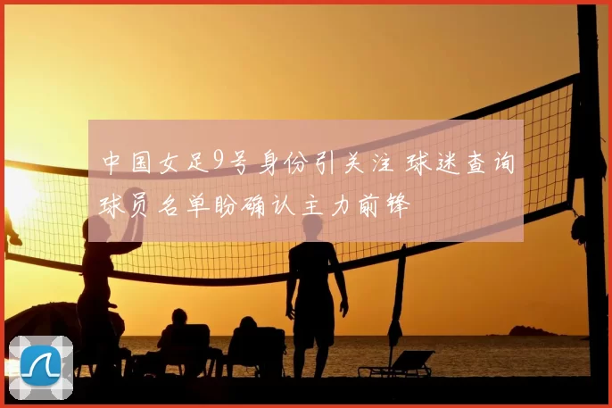 中国女足9号身份引关注 球迷查询球员名单盼确认主力前锋