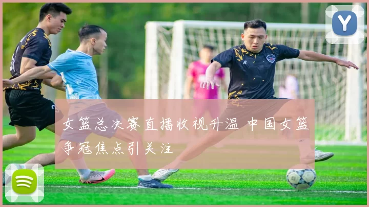 女篮总决赛直播收视升温 中国女篮争冠焦点引关注
