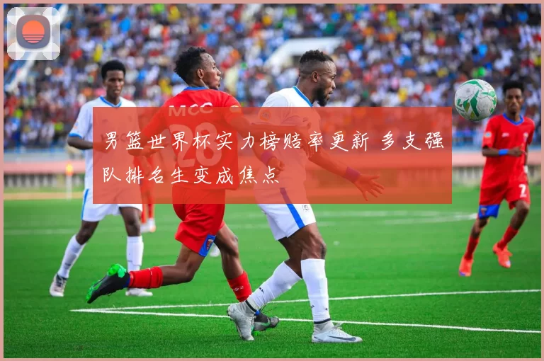 男篮世界杯实力榜赔率更新 多支强队排名生变成焦点