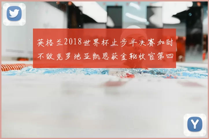 英格兰2018世界杯止步半决赛加时不敌克罗地亚凯恩获金靴收官第四