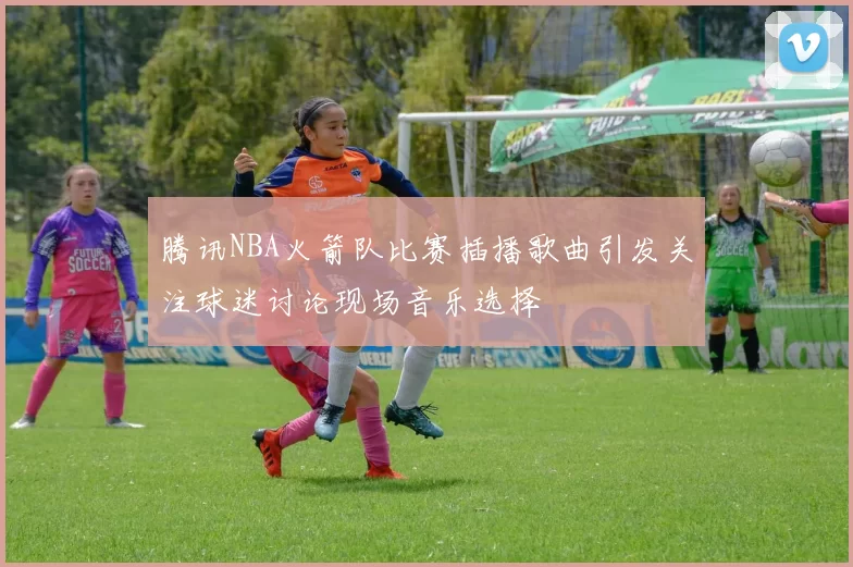 腾讯NBA火箭队比赛插播歌曲引发关注球迷讨论现场音乐选择