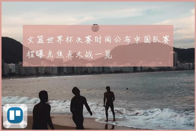 女篮世界杯决赛时间公布中国队赛程曝光焦点大战一览