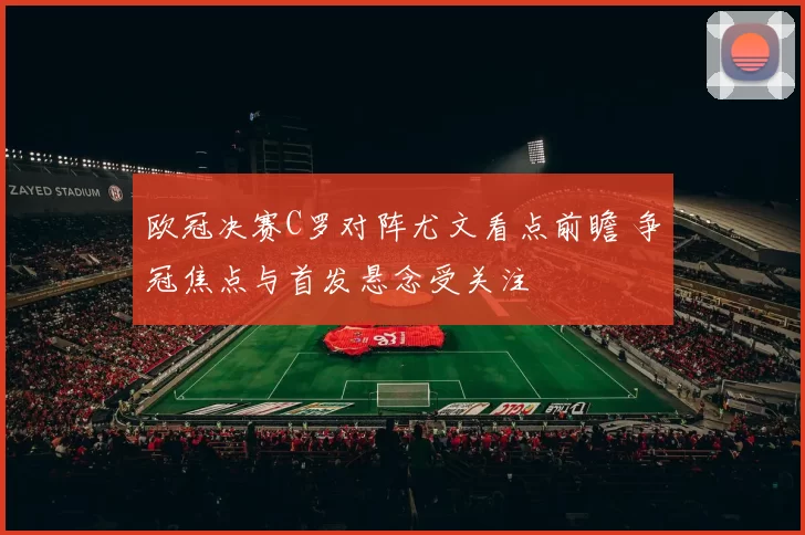 欧冠决赛C罗对阵尤文看点前瞻 争冠焦点与首发悬念受关注
