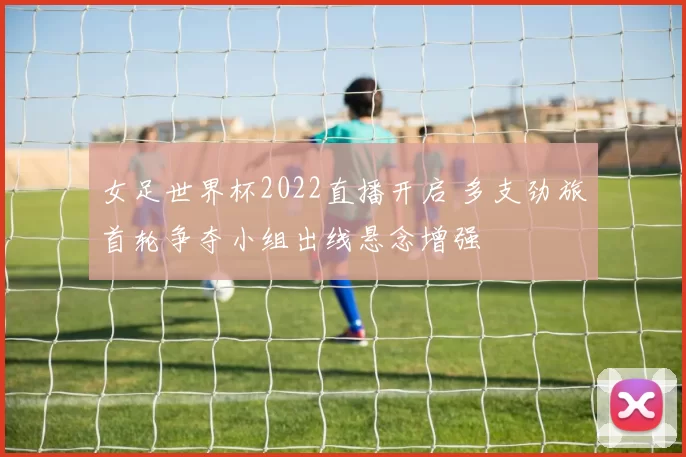 女足世界杯2022直播开启 多支劲旅首轮争夺小组出线悬念增强