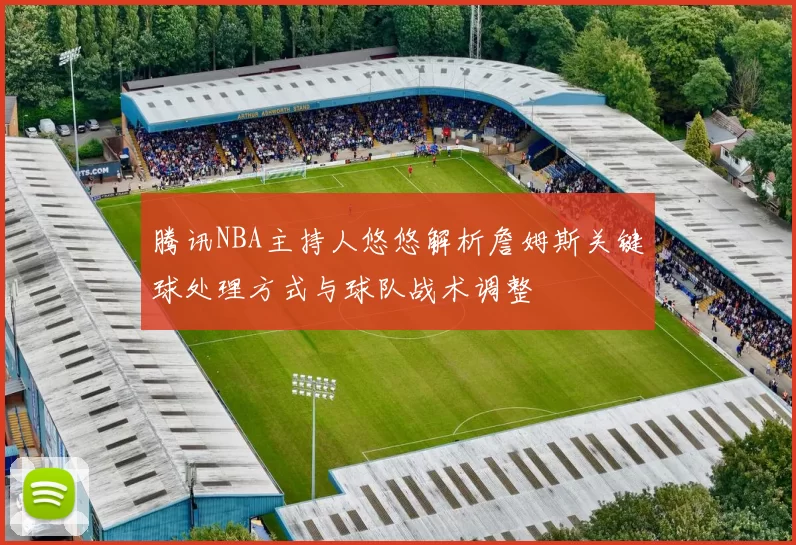 腾讯NBA主持人悠悠解析詹姆斯关键球处理方式与球队战术调整
