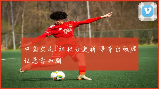 中国女足F组积分更新 争夺出线席位悬念加剧