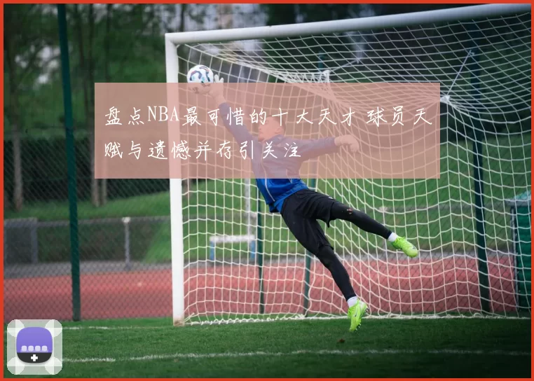 盘点NBA最可惜的十大天才 球员天赋与遗憾并存引关注