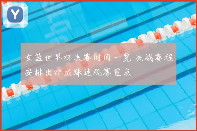 女篮世界杯决赛时间一览 决战赛程安排出炉成球迷观赛重点