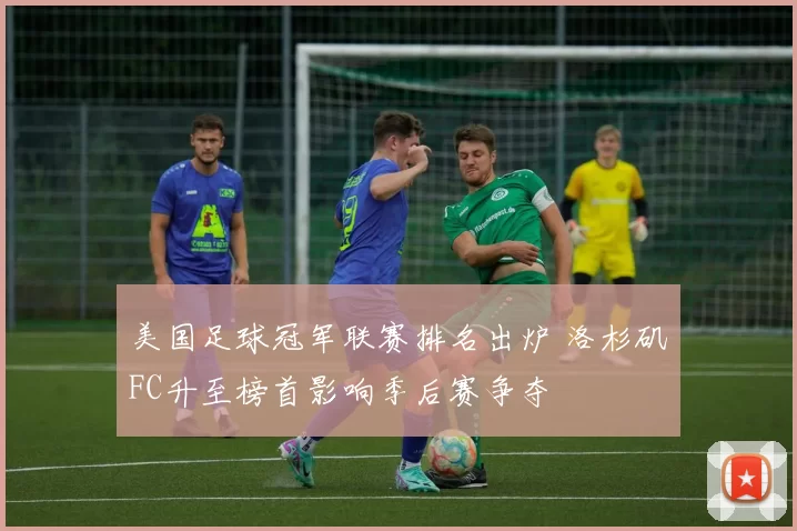 美国足球冠军联赛排名出炉 洛杉矶FC升至榜首影响季后赛争夺