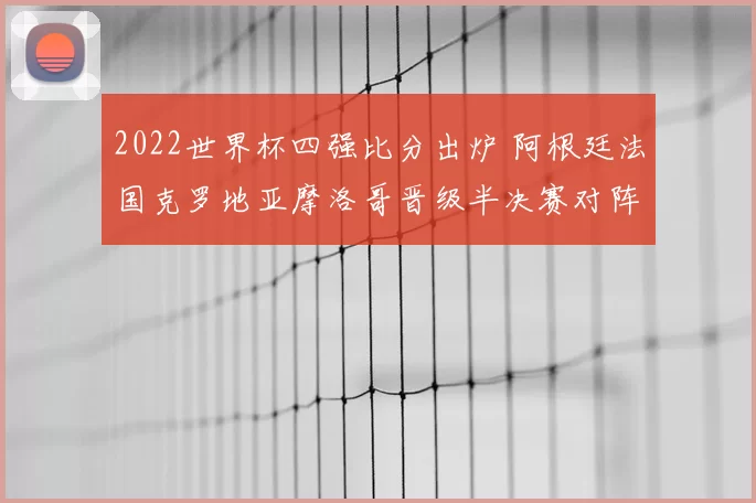 2022世界杯四强比分出炉 阿根廷法国克罗地亚摩洛哥晋级半决赛对阵清晰