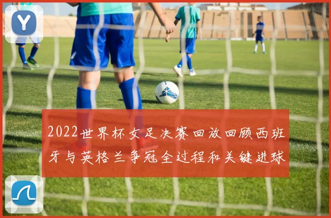 2022世界杯女足决赛回放回顾西班牙与英格兰争冠全过程和关键进球