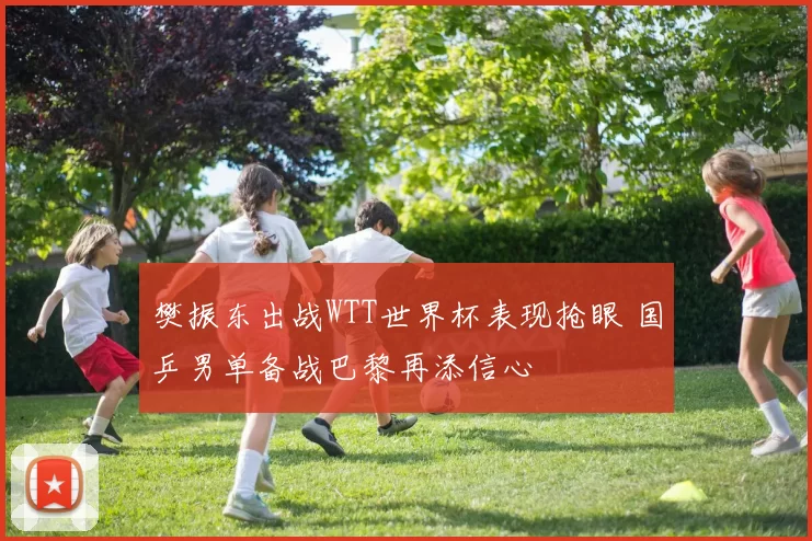 樊振东出战WTT世界杯表现抢眼 国乒男单备战巴黎再添信心