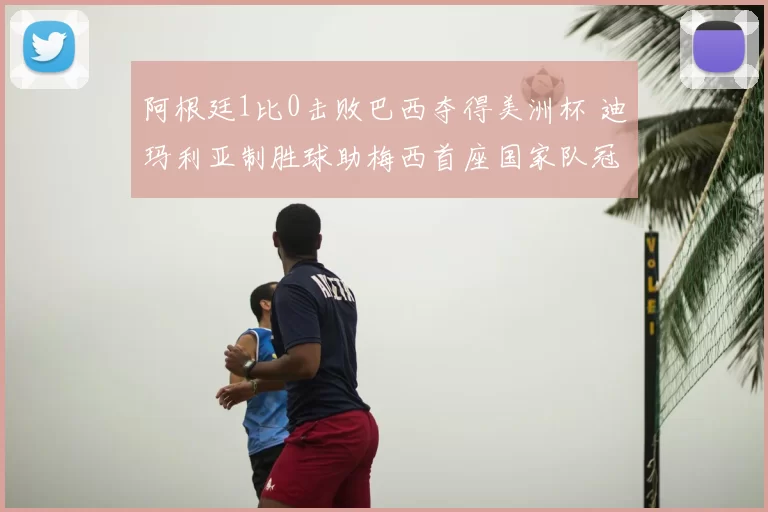 阿根廷1比0击败巴西夺得美洲杯 迪玛利亚制胜球助梅西首座国家队冠军