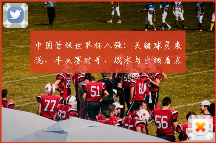 中国晋级世界杯八强：关键球员表现、半决赛对手、战术与出线看点
