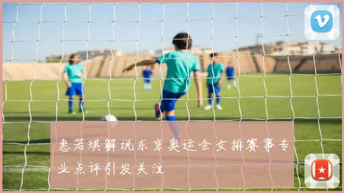 惠若琪解说东京奥运会女排赛事专业点评引发关注