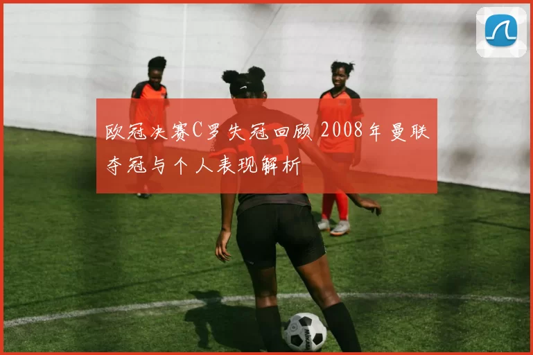 欧冠决赛C罗失冠回顾 2008年曼联夺冠与个人表现解析